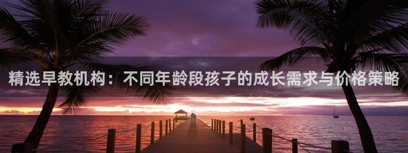 威九国际第一页：精选早教机构：不同年龄段孩子的成长需求与价格策略