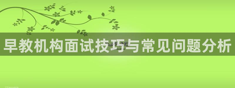 威九国际8ⅹ8x：早教机构面试技巧与常见问题分析