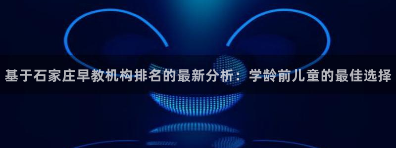 威九国际66m66成长模式：基于石家庄早教机构排名的最新分析：学龄前儿童的最佳选